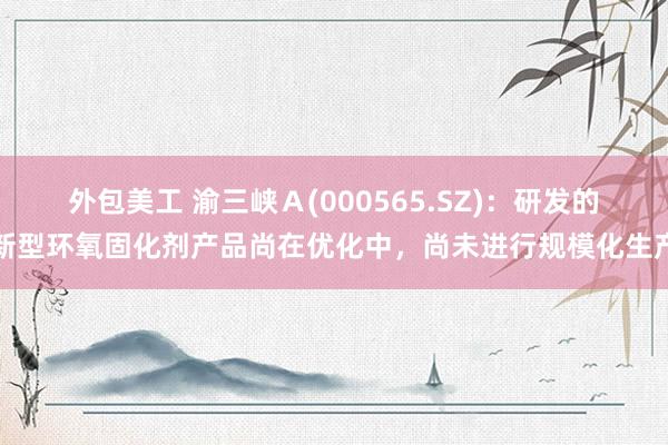 外包美工 渝三峡Ａ(000565.SZ)：研发的新型环氧固化剂产品尚在优化中，尚未进行规模化生产