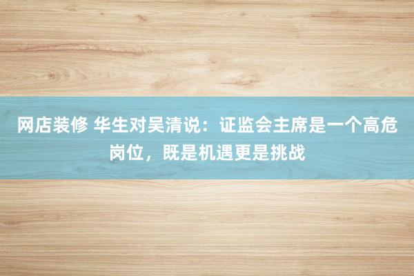 网店装修 华生对吴清说：证监会主席是一个高危岗位，既是机遇更是挑战