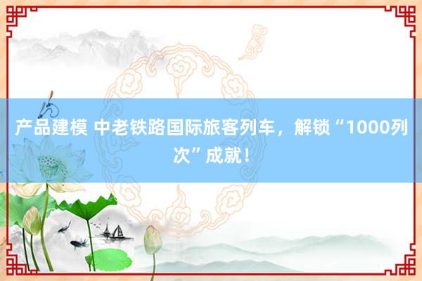 产品建模 中老铁路国际旅客列车，解锁“1000列次”成就！