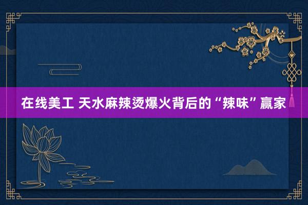 在线美工 天水麻辣烫爆火背后的“辣味”赢家