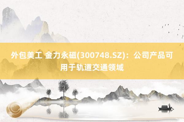 外包美工 金力永磁(300748.SZ)：公司产品可用于轨道交通领域