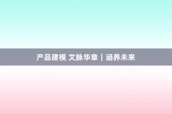 产品建模 文脉华章｜涵养未来