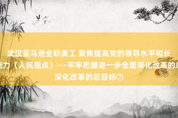 武汉亚马逊全职美工 聚焦提高党的领导水平和长期执政能力（人民观点）——牢牢把握进一步全面深化改革的总目标⑦