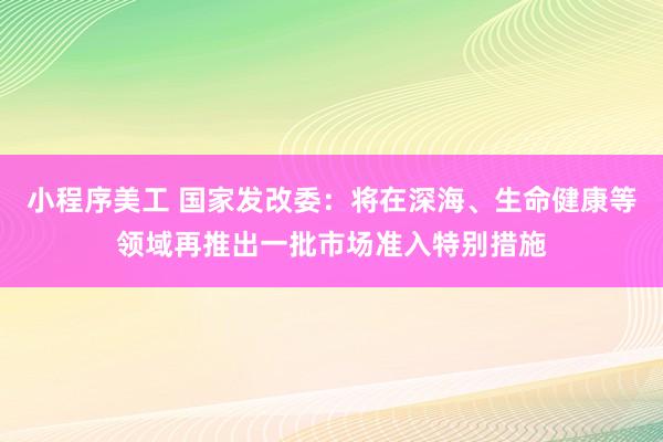 小程序美工 国家发改委：将在深海、生命健康等领域再推出一批市场准入特别措施