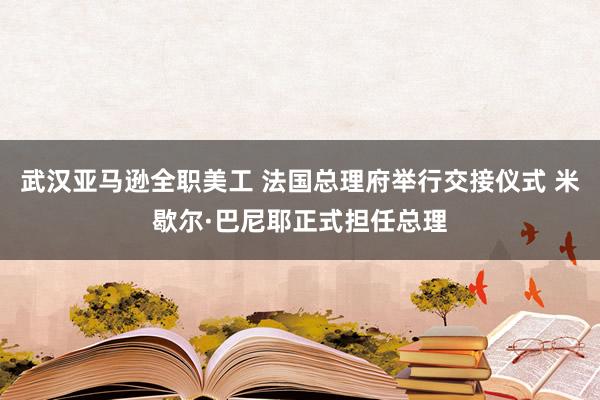 武汉亚马逊全职美工 法国总理府举行交接仪式 米歇尔·巴尼耶正式担任总理