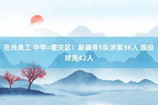 在线美工 中甲=重灾区！新疆等5队涉案36人 现役球员42人