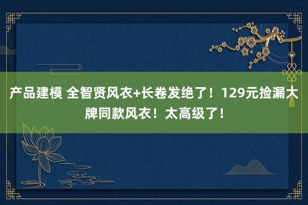 产品建模 全智贤风衣+长卷发绝了！129元捡漏大牌同款风衣！太高级了！